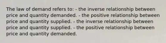 The law of demand refers to: - the <a href='https://www.questionai.com/knowledge/kc6KNK1VxL-inverse-relation' class='anchor-knowledge'>inverse relation</a>ship between price and quantity demanded. - the positive relationship between price and quantity supplied. - the inverse relationship between price and quantity supplied. - the positive relationship between price and quantity demanded.