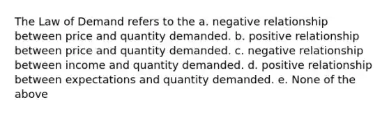 The Law of Demand refers to the a. negative relationship between price and quantity demanded. b. positive relationship between price and quantity demanded. c. negative relationship between income and quantity demanded. d. positive relationship between expectations and quantity demanded. e. None of the above