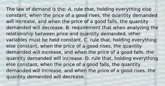 The law of demand is the: A. rule that, holding everything else constant, when the price of a good rises, the quantity demanded will increase, and when the price of a good falls, the quantity demanded will decrease. B. requirement that when analyzing the relationship between price and quantity demanded, other variables must be held constant. C. rule that, holding everything else constant, when the price of a good rises, the quantity demanded will increase, and when the price of a good falls, the quantity demanded will increase. D. rule that, holding everything else constant, when the price of a good falls, the quantity demanded will increase, and when the price of a good rises, the quantity demanded will decrease.