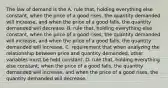 The law of demand is the A. rule​ that, holding everything else​ constant, when the price of a good​ rises, the quantity demanded will​ increase, and when the price of a good​ falls, the quantity demanded will decrease. B. rule​ that, holding everything else​ constant, when the price of a good​ rises, the quantity demanded will​ increase, and when the price of a good​ falls, the quantity demanded will increase. C. requirement that when analyzing the relationship between price and quantity​ demanded, other variables must be held constant. D. rule​ that, holding everything else​ constant, when the price of a good​ falls, the quantity demanded will​ increase, and when the price of a good​ rises, the quantity demanded will decrease.