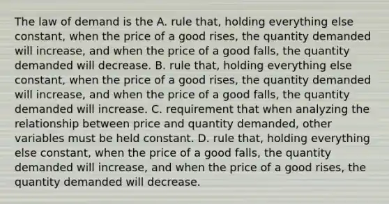 The law of demand is the A. rule​ that, holding everything else​ constant, when the price of a good​ rises, the quantity demanded will​ increase, and when the price of a good​ falls, the quantity demanded will decrease. B. rule​ that, holding everything else​ constant, when the price of a good​ rises, the quantity demanded will​ increase, and when the price of a good​ falls, the quantity demanded will increase. C. requirement that when analyzing the relationship between price and quantity​ demanded, other variables must be held constant. D. rule​ that, holding everything else​ constant, when the price of a good​ falls, the quantity demanded will​ increase, and when the price of a good​ rises, the quantity demanded will decrease.