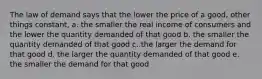 The law of demand says that the lower the price of a good, other things constant, a. the smaller the real income of consumers and the lower the quantity demanded of that good b. the smaller the quantity demanded of that good c. the larger the demand for that good d. the larger the quantity demanded of that good e. the smaller the demand for that good