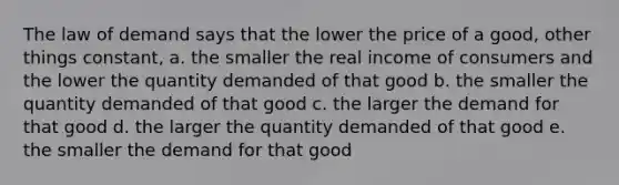 The law of demand says that the lower the price of a good, other things constant, a. the smaller the real income of consumers and the lower the quantity demanded of that good b. the smaller the quantity demanded of that good c. the larger the demand for that good d. the larger the quantity demanded of that good e. the smaller the demand for that good