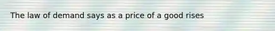 The law of demand says as a price of a good rises