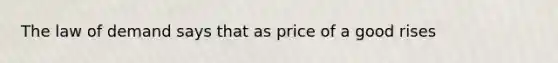 The law of demand says that as price of a good rises