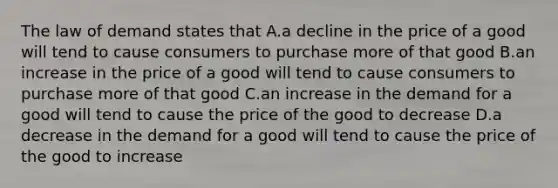 The law of demand states that A.a decline in the price of a good will tend to cause consumers to purchase more of that good B.an increase in the price of a good will tend to cause consumers to purchase more of that good C.an increase in the demand for a good will tend to cause the price of the good to decrease D.a decrease in the demand for a good will tend to cause the price of the good to increase