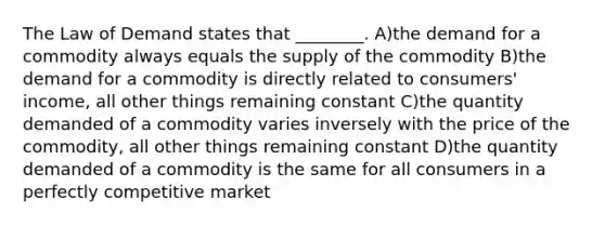 The Law of Demand states that ________. A)the demand for a commodity always equals the supply of the commodity B)the demand for a commodity is directly related to consumers' income, all other things remaining constant C)the quantity demanded of a commodity varies inversely with the price of the commodity, all other things remaining constant D)the quantity demanded of a commodity is the same for all consumers in a perfectly competitive market