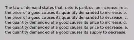 The law of demand states that, ceteris paribus, an increase in: a. the price of a good causes its quantity demanded to increase. b. the price of a good causes its quantity demanded to decrease. c. the quantity demanded of a good causes its price to increase. d. the quantity demanded of a good causes its price to decrease. e. the quantity demanded of a good causes its supply to decrease.