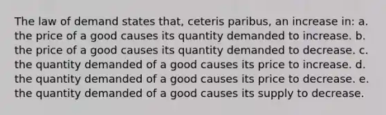 The law of demand states that, ceteris paribus, an increase in: a. the price of a good causes its quantity demanded to increase. b. the price of a good causes its quantity demanded to decrease. c. the quantity demanded of a good causes its price to increase. d. the quantity demanded of a good causes its price to decrease. e. the quantity demanded of a good causes its supply to decrease.