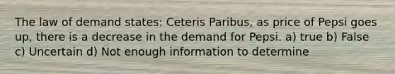 The law of demand states: Ceteris Paribus, as price of Pepsi goes up, there is a decrease in the demand for Pepsi. a) true b) False c) Uncertain d) Not enough information to determine