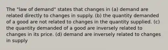 The "law of demand" states that changes in (a) demand are related directly to changes in supply. (b) the quantity demanded of a good are not related to changes in the quantity supplied. (c) the quantity demanded of a good are inversely related to changes in its price. (d) demand are inversely related to changes in supply