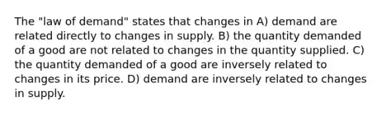 The "law of demand" states that changes in A) demand are related directly to changes in supply. B) the quantity demanded of a good are not related to changes in the quantity supplied. C) the quantity demanded of a good are inversely related to changes in its price. D) demand are inversely related to changes in supply.