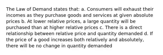 The Law of Demand states that: a. Consumers will exhaust their incomes as they purchase goods and services at given absolute prices b. At lower relative prices, a large quantity will be purchased than at higher relative prices c. There is a direct relationship between relative price and quantity demanded d. If the price of a good increases both relatively and absolutely, there will be no change in quantity demanded