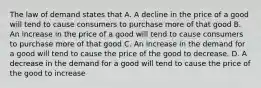 The law of demand states that A. A decline in the price of a good will tend to cause consumers to purchase more of that good B. An increase in the price of a good will tend to cause consumers to purchase more of that good C. An increase in the demand for a good will tend to cause the price of the good to decrease. D. A decrease in the demand for a good will tend to cause the price of the good to increase