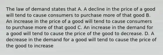 The law of demand states that A. A decline in the price of a good will tend to cause consumers to purchase more of that good B. An increase in the price of a good will tend to cause consumers to purchase more of that good C. An increase in the demand for a good will tend to cause the price of the good to decrease. D. A decrease in the demand for a good will tend to cause the price of the good to increase