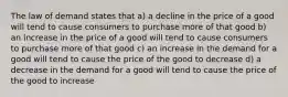 The law of demand states that a) a decline in the price of a good will tend to cause consumers to purchase more of that good b) an increase in the price of a good will tend to cause consumers to purchase more of that good c) an increase in the demand for a good will tend to cause the price of the good to decrease d) a decrease in the demand for a good will tend to cause the price of the good to increase