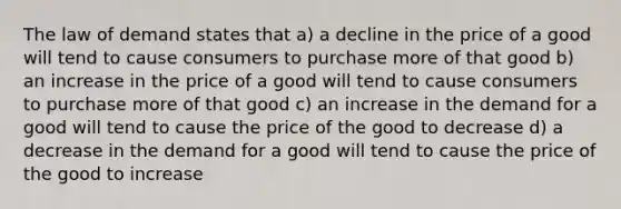 The law of demand states that a) a decline in the price of a good will tend to cause consumers to purchase more of that good b) an increase in the price of a good will tend to cause consumers to purchase more of that good c) an increase in the demand for a good will tend to cause the price of the good to decrease d) a decrease in the demand for a good will tend to cause the price of the good to increase