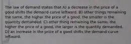 The law of demand states that A) a decrease in the price of a good shifts the demand curve leftward. B) other things remaining the same, the higher the price of a good, the smaller is the quantity demanded. C) other thing remaining the same, the higher the price of a good, the larger is the quantity demanded. D) an increase in the price of a good shifts the demand curve leftward.