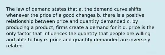 The law of demand states that a. the demand curve shifts whenever the price of a good changes b. there is a positive relationship between price and quantity demanded c. by producing a product, firms create a demand for it d. price is the only factor that influences the quantity that people are willing and able to buy e. price and quantity demanded are inversely related