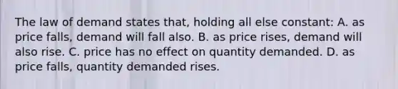 The law of demand states that, holding all else constant: A. as price falls, demand will fall also. B. as price rises, demand will also rise. C. price has no effect on quantity demanded. D. as price falls, quantity demanded rises.