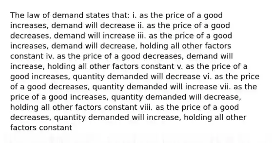 The law of demand states that: i. as the price of a good increases, demand will decrease ii. as the price of a good decreases, demand will increase iii. as the price of a good increases, demand will decrease, holding all other factors constant iv. as the price of a good decreases, demand will increase, holding all other factors constant v. as the price of a good increases, quantity demanded will decrease vi. as the price of a good decreases, quantity demanded will increase vii. as the price of a good increases, quantity demanded will decrease, holding all other factors constant viii. as the price of a good decreases, quantity demanded will increase, holding all other factors constant