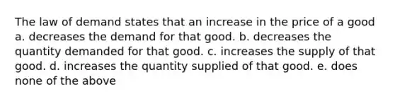 The law of demand states that an increase in the price of a good a. decreases the demand for that good. b. decreases the quantity demanded for that good. c. increases the supply of that good. d. increases the quantity supplied of that good. e. does none of the above