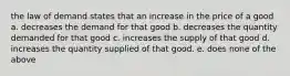 the law of demand states that an increase in the price of a good a. decreases the demand for that good b. decreases the quantity demanded for that good c. increases the supply of that good d. increases the quantity supplied of that good. e. does none of the above