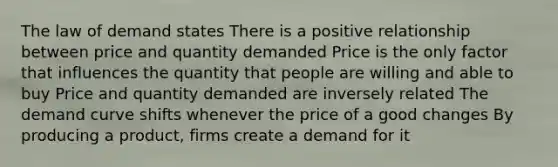 The law of demand states There is a positive relationship between price and quantity demanded Price is the only factor that influences the quantity that people are willing and able to buy Price and quantity demanded are inversely related The demand curve shifts whenever the price of a good changes By producing a product, firms create a demand for it