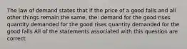 The law of demand states that if the price of a good falls and all other things remain the same, the: demand for the good rises quantity demanded for the good rises quantity demanded for the good falls All of the statements associated with this question are correct