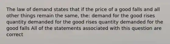 The law of demand states that if the price of a good falls and all other things remain the same, the: demand for the good rises quantity demanded for the good rises quantity demanded for the good falls All of the statements associated with this question are correct