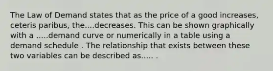 The Law of Demand states that as the price of a good​ increases, ceteris paribus​, the....decreases. This can be shown graphically with a .....demand curve or numerically in a table using a demand schedule . The relationship that exists between these two variables can be described as..... .