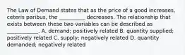 The Law of Demand states that as the price of a good increases, ceteris paribus, the __________ decreases. The relationship that exists between these two variables can be described as ____________. A. demand; positively related B. quantity supplied; positively related C. supply; negatively related D. quantity demanded; negatively related