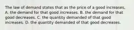 The law of demand states that as the price of a good increases, A. the demand for that good increases. B. the demand for that good decreases. C. the quantity demanded of that good increases. D. the quantity demanded of that good decreases.