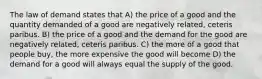 The law of demand states that A) the price of a good and the quantity demanded of a good are negatively related, ceteris paribus. B) the price of a good and the demand for the good are negatively related, ceteris paribus. C) the more of a good that people buy, the more expensive the good will become D) the demand for a good will always equal the supply of the good.