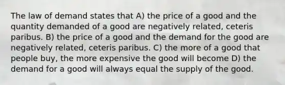 The law of demand states that A) the price of a good and the quantity demanded of a good are negatively related, ceteris paribus. B) the price of a good and the demand for the good are negatively related, ceteris paribus. C) the more of a good that people buy, the more expensive the good will become D) the demand for a good will always equal the supply of the good.