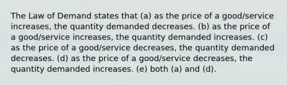 The Law of Demand states that (a) as the price of a good/service increases, the quantity demanded decreases. (b) as the price of a good/service increases, the quantity demanded increases. (c) as the price of a good/service decreases, the quantity demanded decreases. (d) as the price of a good/service decreases, the quantity demanded increases. (e) both (a) and (d).