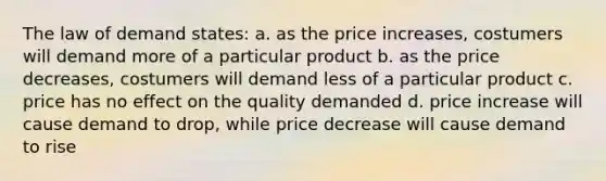 The law of demand states: a. as the price increases, costumers will demand more of a particular product b. as the price decreases, costumers will demand less of a particular product c. price has no effect on the quality demanded d. price increase will cause demand to drop, while price decrease will cause demand to rise