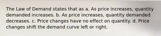 The Law of Demand states that as a. As price increases, quantity demanded increases. b. As price increases, quantity demanded decreases. c. Price changes have no effect on quantity. d. Price changes shift the demand curve left or right.