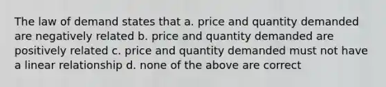 The law of demand states that a. price and quantity demanded are negatively related b. price and quantity demanded are positively related c. price and quantity demanded must not have a linear relationship d. none of the above are correct