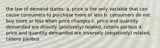 the law of demand states: a. price is the only variable that can cause consumers to purchase more or less b. consumers do not buy more or less when price changes c. price and quantity demanded are directly (positively) related, ceteris paribus d. price and quantity demanded are inversely (negatively) related, ceteris paribus