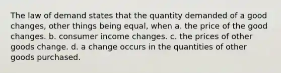 The law of demand states that the quantity demanded of a good changes, other things being equal, when a. the price of the good changes. b. consumer income changes. c. the prices of other goods change. d. a change occurs in the quantities of other goods purchased.