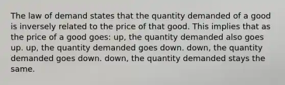 The law of demand states that the quantity demanded of a good is inversely related to the price of that good. This implies that as the price of a good goes: up, the quantity demanded also goes up. up, the quantity demanded goes down. down, the quantity demanded goes down. down, the quantity demanded stays the same.