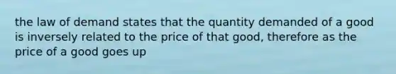 the law of demand states that the quantity demanded of a good is inversely related to the price of that good, therefore as the price of a good goes up