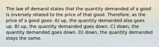 The law of demand states that the quantity demanded of a good is inversely related to the price of that good. Therefore, as the price of a good goes: A) up, the quantity demanded also goes up. B) up, the quantity demanded goes down. C) down, the quantity demanded goes down. D) down, the quantity demanded stays the same.