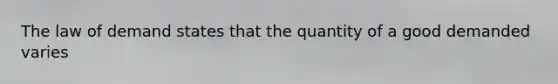 The law of demand states that the quantity of a good demanded varies