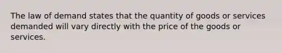 The law of demand states that the quantity of goods or services demanded will vary directly with the price of the goods or services.