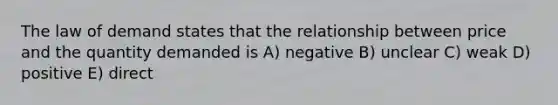 The law of demand states that the relationship between price and the quantity demanded is A) negative B) unclear C) weak D) positive E) direct