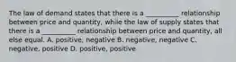 The law of demand states that there is a __________ relationship between price and quantity, while the law of supply states that there is a __________ relationship between price and quantity, all else equal. A. positive, negative B. negative, negative C. negative, positive D. positive, positive