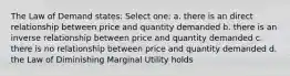 The Law of Demand states: Select one: a. there is an direct relationship between price and quantity demanded b. there is an inverse relationship between price and quantity demanded c. there is no relationship between price and quantity demanded d. the Law of Diminishing Marginal Utility holds