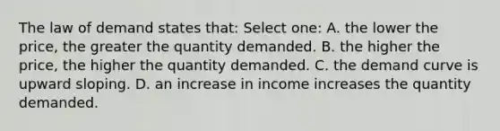 The law of demand states that: Select one: A. the lower the price, the greater the quantity demanded. B. the higher the price, the higher the quantity demanded. C. the demand curve is upward sloping. D. an increase in income increases the quantity demanded.